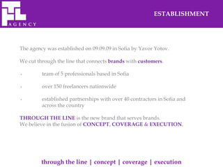 ESTABLISHMENT




The agency was established on 09.09.09 in Sofia by Yavor Yotov.

We cut through the line that connects brands with customers.

*        team of 5 professionals based in Sofia

*        over 150 freelancers nationwide

*        established partnerships with over 40 contractors in Sofia and
         across the country

THROUGH THE LINE is the new brand that serves brands.
We believe in the fusion of CONCEPT, COVERAGE & EXECUTION.




         through the line | concept | coverage | execution
 