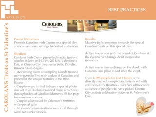 BEST PRACTICES
CAROLANS Treats on St Valentine’s




                                    Project Objectives                                  Results
                                    Promote Carolans Irish Cream on a special day       Massive joyful response towards the special
                                    at unconventional settings to desired audiences.    Carolans treats on this special day.

                                    Solution                                            Active interaction with the brand of Carolans at
                                    Carolans Irish Cream presented special treats to    the event which brings about memorable
                                    couples in love on 14. Feb. 2011, St. Valentine’s   moments.
                                    Day, at Cinema City theatres in Sofia, Plovdiv,
                                    Russe & Stara Zagora:                               Active interactive exchange on Facebook with
                                    - Welcoming teams at sampling islands treated       Carolans fans prior to and after the event.
                                    movie-goers in love with a glass of Carolans and
                                    presented the unique features of the Irish          Over 2, 000 people for just 4 hours were
                                    liqueur.                                            directly reached, sampled and interacted with
                                    - Couples were invited to have a special photo      at Cinema City theatres - over 56% of the entire
                                    shot set in a Carolans-branded frame which was      audience of people who have picked Cinema
                                    then uploaded at Carolans Moments FB fan page       City as their celebration place on St. Valentine’s
                                    for everyone to share.                              Day.
                                    - Couples also picked St Valentine’s fortunes
                                    with special gifts.
                                    - All event communications went viral through
                                    social network channels.
 