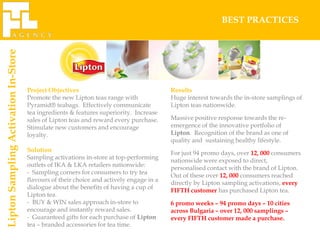 BEST PRACTICES
Lipton Sampling Activation In-Store




                                      Project Objectives                                  Results
                                      Promote the new Lipton teas range with              Huge interest towards the in-store samplings of
                                      Pyramid® teabags. Effectively communicate           Lipton teas nationwide.
                                      tea ingredients & features superiority. Increase
                                      sales of Lipton teas and reward every purchase.     Massive positive response towards the re-
                                      Stimulate new customers and encourage               emergence of the innovative portfolio of
                                      loyalty.                                            Lipton. Recognition of the brand as one of
                                                                                          quality and sustaining healthy lifestyle.
                                      Solution
                                                                                          For just 94 promo days, over 12, 000 consumers
                                      Sampling activations in-store at top-performing
                                                                                          nationwide were exposed to direct,
                                      outlets of IKA & LKA retailers nationwide:
                                                                                          personalised contact with the brand of Lipton.
                                      - Sampling corners for consumers to try tea
                                                                                          Out of these over 12, 000 consumers reached
                                      flavours of their choice and actively engage in a
                                                                                          directly by Lipton sampling activations, every
                                      dialogue about the benefits of having a cup of
                                                                                          FIFTH customer has purchased Lipton tea.
                                      Lipton tea.
                                      - BUY & WIN sales approach in-store to              6 promo weeks – 94 promo days – 10 cities
                                      encourage and instantly reward sales.               across Bulgaria – over 12, 000 samplings –
                                      - Guaranteed gifts for each purchase of Lipton      every FIFTH customer made a purchase.
                                      tea – branded accessories for tea time.
 