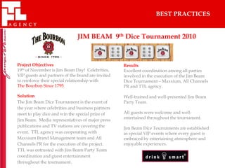 BEST PRACTICES


                               JIM BEAM 9th Dice Tournament 2010



Project Objectives                                 Results
19th of November is Jim Beam Day! Celebrities,     Excellent coordination among all parties
VIP guests and partners of the brand are invited   involved in the execution of the Jim Beam
to reinforce their special relationship with       Dice Tournament – Maxxium, All Channels
The Bourbon Since 1795.                            PR and TTL agency.

Solution                                           Well-trained and well-presented Jim Beam
The Jim Beam Dice Tournament is the event of       Party Team.
the year where celebrities and business partners
meet to play dice and win the special prize of     All guests were welcome and well-
                                                   entertained throughout the tournament.
Jim Beam. Media representatives of major press
publications and TV stations are covering the
                                                   Jim Beam Dice Tournaments are established
event. TTL agency was cooperating with             as special VIP events where every guest is
Maxxium Brand Management team and All              embraced by entertaining atmosphere and
Channels PR for the execution of the project.      enjoyable experiences.
TTL was entrusted with Jim Beam Party Team
coordination and guest entertainment
throughout the tournament.
 