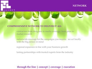NETWORK




COMPREHENSIVE NETWORK TO DELIVER IT ALL

      contractors from designers to media coverage, from print to
      market research

      nationwide coverage for the campaigns you require. we act locally
      with the big picture in mind

      regional expansion in line with your business growth

      lasting partnerships with trusted experts from the industry




      through the line | concept | coverage | execution
 