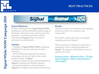 Signal White NOW Campaign 2010                                                                   BEST PRACTICES




                                 Project Objectives                               Results
                                 Promote the brand new Signal White NOW           Attractive brand presentation and engaging
                                 toothpaste and the extended product range of     promo activities on a massive scale
                                 the brand. Stimulate sales and reward every      nationwide.
                                 purchase. Associate the brand with the
                                 concept that Signal defines customers’           Over 100% achievement rate of assigned
                                 personal care and lifestyle.                     sampling and sales targets.

                                 Solution                                         Massive positive response towards the re-
                                 - Samples of Signal White NOW toothpaste         emergence of the extended portfolio of
                                 distributed at unconventional out-store          Signal. Recognition of the brand as one of
                                 locations.                                       quality and style.
                                 - BUY & WIN sales approach in-store to
                                 encourage and reward sales of the entire         8 promo weeks – 160 promo days – 15 cities
                                 portfolio range of Signal.                       across Bulgaria – 100.3% achievement of
                                 - Attractive promo teams and presentation of     sales targets.
                                 Signal to enhance the lifestyle concept .
                                 - Guaranteed gifts for each purchase of
                                 Signal for complete and instant personal care.
 