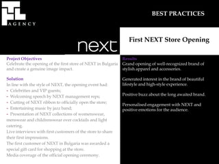 BEST PRACTICES



                                                                  First NEXT Store Opening

Project Objectives                                             Results
Celebrate the opening of the first store of NEXT in Bulgaria   Grand opening of well-recognized brand of
and create a genuine image impact.                             stylish apparel and accessories.

Solution                                                       Generated interest in the brand of beautiful
In line with the style of NEXT, the opening event had:         lifestyle and high-style experience.
- Celebrities and VIP guests;
- Welcoming speech by NEXT management reps;                    Positive buzz about the long awaited brand.
- Cutting of NEXT ribbon to officially open the store;         Personalised engagement with NEXT and
- Entertaining music by jazz band;                             positive emotions for the audience.
- Presentation of NEXT collections of womenswear,
menswear and childrenswear over cocktails and light
catering.
Live interviews with first customers of the store to share
their first impressions.
The first customer of NEXT in Bulgaria was awarded a
special gift card for shopping at the store.
Media coverage of the official opening ceremony.
 
