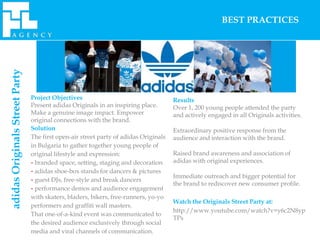 adidas Originals Street Party                                                                           BEST PRACTICES




                                Project Objectives                                    Results
                                Present adidas Originals in an inspiring place.       Over 1, 200 young people attended the party
                                Make a genuine image impact. Empower                  and actively engaged in all Originals activities.
                                original connections with the brand.
                                Solution                                              Extraordinary positive response from the
                                The first open-air street party of adidas Originals   audience and interaction with the brand.
                                in Bulgaria to gather together young people of
                                original lifestyle and expression:                    Raised brand awareness and association of
                                - branded space, setting, staging and decoration      adidas with original experiences.
                                - adidas shoe-box stands for dancers & pictures
                                                                                      Immediate outreach and bigger potential for
                                - guest DJs, free-style and break dancers
                                                                                      the brand to rediscover new consumer profile.
                                - performance demos and audience engagement
                                with skaters, bladers, bikers, free-runners, yo-yo
                                                                                      Watch the Originals Street Party at:
                                performers and graffiti wall masters.
                                                                                      http://www.youtube.com/watch?v=y6c2N8yp
                                That one-of-a-kind event was communicated to
                                                                                      TPs
                                the desired audience exclusively through social
                                media and viral channels of communication.
 
