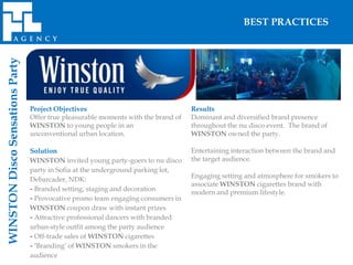 BEST PRACTICES
WINSTON Disco Sensations Party




                                 Project Objectives                                 Results
                                 Offer true pleasurable moments with the brand of   Dominant and diversified brand presence
                                 WINSTON to young people in an                      throughout the nu disco event. The brand of
                                 unconventional urban location.                     WINSTON owned the party.

                                 Solution                                           Entertaining interaction between the brand and
                                 WINSTON invited young party-goers to nu disco      the target audience.
                                 party in Sofia at the underground parking lot,
                                                                                    Engaging setting and atmosphere for smokers to
                                 Debarcader, NDK:
                                                                                    associate WINSTON cigarettes brand with
                                 - Branded setting, staging and decoration          modern and premium lifestyle.
                                 - Provocative promo team engaging consumers in
                                 WINSTON coupon draw with instant prizes
                                 - Attractive professional dancers with branded
                                 urban-style outfit among the party audience
                                 - Off-trade sales of WINSTON cigarettes
                                 - ‘Branding’ of WINSTON smokers in the
                                 audience
 