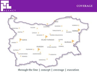 COVERAGE



                                                                                SILISTRA
VIDIN

                                                                RUSE

                                                                                           DOBRICH
                                                                RAZGRAD
                                                SVISHTOV
                           PLEVEN
  MONTANA
                                                             TARGOVISHTE                   VARNA
           VRATSA                                                                SHUMEN
                             LOVECH
                                     SEVLIEVO              GORNA ORIAHOVICA


                SOFIA                      VELIKO TURNOVO              SLIVEN

  PERNIK                                                                        BURGAS

                                     PLOVDIV                           YAMBOL
                                                     STARA ZAGORA
                     PAZARDJIK
    DUPNICA

            BLAGOEVGRAD          ASENOVGRAD
                                                           HASKOVO
                BANSKO

                                        KARDZHALI




           through the line | concept | coverage | execution
 