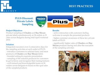BEST PRACTICES



          PLUS Discount:
           Private Labels
               Sampling

Project Objectives                                    Results
Product sampling of Chuden and Bay Mezan              - active interaction with customers feeling
private labels simultaneously at 24 outlets in 21     welcome to sample the presented products
cities across Bulgaria during mid-April weekend       - higher customer awareness of these key private
2010.                                                 labels of PLUS
                                                      - significantly higher sales of Chuden and Bay
Solution                                              Mezan products during and after the execution
Integrated execution over 2 consecutive days for      of the sampling activities
the sampling activities at each outlet of PLUS:
- introduce customers to selected dairy and meat
products of Chuden and Bay Mezan labels
- branded setting & exquisite presentation
- sampling of the selected products for customers
to get to know and recognize their tasting features
- well-trained and knowledgeable teams at 24
outlets across Bulgaria to boost on-the-spot sales
of the sampled products
 