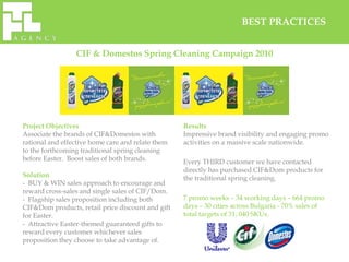 BEST PRACTICES


                 CIF & Domestos Spring Cleaning Campaign 2010




Project Objectives                                 Results
Associate the brands of CIF&Domestos with          Impressive brand visibility and engaging promo
rational and effective home care and relate them   activities on a massive scale nationwide.
to the forthcoming traditional spring cleaning
before Easter. Boost sales of both brands.         Every THIRD customer we have contacted
                                                   directly has purchased CIF&Dom products for
Solution                                           the traditional spring cleaning.
- BUY & WIN sales approach to encourage and
reward cross-sales and single sales of CIF/Dom.
- Flagship sales proposition including both        7 promo weeks – 34 working days – 664 promo
CIF&Dom products, retail price discount and gift   days – 30 cities across Bulgaria - 70% sales of
for Easter.                                        total targets of 31, 040 SKUs.
- Attractive Easter-themed guaranteed gifts to
reward every customer whichever sales
proposition they choose to take advantage of.
 