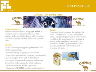 BEST PRACTICES


                                   CAMEL TOP 100 DJ Party




Project Objectives                                 Results
Introduce the new brand image of CAMEL to          Dominant brand presence throughout the
young people in an unconventional urban            event. The brand of CAMEL owned the
location and associate the brand with premium      party. Entertaining interaction between the
experience, quality lifestyle and iconic genuine   brand and the target audience. Engaging
taste.                                             setting and atmosphere for smokers to
                                                   associate CAMEL cigarettes brand with
Solution                                           modern, confident, independent and
CAMEL invited young party-goers to the TOP         premium lifestyle.
100 DJ party in Sofia:
- Branded setting, staging and decoration
- Provocative promo team engaging consumers in
CAMEL coupon draw with instant prizes
- Attractive professional dancers with branded
urban-style outfit among the party audience
- Off-trade sales of CAMEL cigarettes
- ‘Branding’ of CAMEL smokers in the audience
 