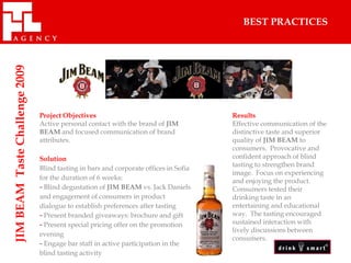 JIM BEAM Taste Challenge 2009                                                             BEST PRACTICES




                                Project Objectives                                     Results
                                Active personal contact with the brand of JIM          Effective communication of the
                                BEAM and focused communication of brand                distinctive taste and superior
                                attributes.                                            quality of JIM BEAM to
                                                                                       consumers. Provocative and
                                Solution                                               confident approach of blind
                                                                                       tasting to strengthen brand
                                Blind tasting in bars and corporate offices in Sofia
                                                                                       image. Focus on experiencing
                                for the duration of 6 weeks:                           and enjoying the product.
                                - Blind degustation of JIM BEAM vs. Jack Daniels       Consumers tested their
                                and engagement of consumers in product                 drinking taste in an
                                dialogue to establish preferences after tasting        entertaining and educational
                                - Present branded giveaways: brochure and gift         way. The tasting encouraged
                                - Present special pricing offer on the promotion       sustained interaction with
                                                                                       lively discussions between
                                evening
                                                                                       consumers.
                                - Engage bar staff in active participation in the
                                blind tasting activity
 