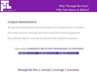 Why Through the Line?
                                                Why Not Above or Below?



UNIQUE PROPOSITION

We get close and personal with your brand, your market & your customers.

We create memories through innovative interactive brand engagement.

Our ultimate objective is to elevate brands to the minds of customers.



       Our work is POWERFUL RELEVANT MEMORABLE ACTIONABLE.




          through the line | concept | coverage | execution
 