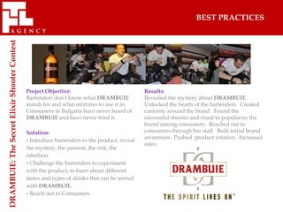 BEST PRACTICES
DRAMBUIE: The Secret Elixir Shooter Contest




                                              Project Objective:                              Results:
                                              Bartenders don’t know what DRAMBUIE             Revealed the mystery about DRAMBUIE.
                                              stands for and what mixtures to use it in.      Unlocked the hearts of the bartenders. Created
                                              Consumers in Bulgaria have never heard of       curiosity around the brand. Found the
                                              DRAMBUIE and have never tried it.               successful shooter and ritual to popularize the
                                                                                              brand among consumers. Reached out to
                                              Solution:                                       consumers through bar staff. Built initial brand
                                                                                              awareness. Pushed product rotation. Increased
                                              - Introduce bartenders to the product, reveal
                                                                                              sales.
                                              the mystery, the passion, the risk, the
                                              rebellion.
                                              - Challenge the bartenders to experiment
                                              with the product, to learn about different
                                              tastes and types of drinks that can be served
                                              with DRAMBUIE.
                                              - Reach out to Consumers.
 