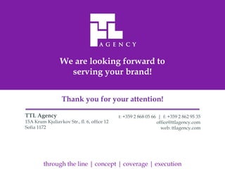 We are looking forward to
                   serving your brand!


                  Thank you for your attention!

TTL Agency                                   t: +359 2 868 05 66 | f: +359 2 862 95 35
15A Krum Kjuliavkov Str., fl. 6, office 12                      office@ttlagency.com
Sofia 1172                                                        web: ttlagency.com




         through the line | concept | coverage | execution
 