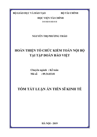 BỘ GIÁO DỤC VÀ ĐÀO TẠO BỘ TÀI CHÍNH
HỌC VIỆN TÀI CHÍNH

NGUYỄN THỊ PHƯƠNG THẢO
HOÀN THIỆN TỔ CHỨC KIỂM TOÁN NỘI BỘ
TẠI TẬP ĐOÀN BẢO VIỆT
Chuyên ngành : Kế toán
Mã số : 09.34.03.01
TÓM TẮT LUẬN ÁN TIẾN SĨ KINH TẾ
HÀ NỘI - 2019
 