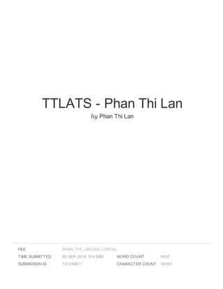 TTLATS - Phan Thi Lan
by Phan Thi Lan
FILE
TIME SUBMITTED 05-SEP-2016 10:43AM
SUBMISSION ID 701298011
WORD COUNT 9932
CHARACTER COUNT 34951
PHAN_THI_LAN.DOC (156.5K)
 