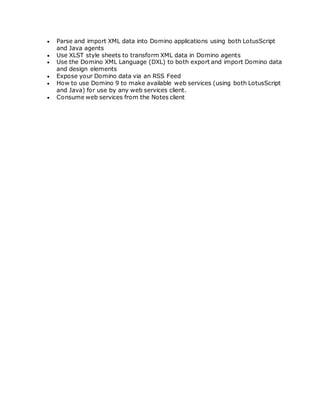  Parse and import XML data into Domino applications using both LotusScript
and Java agents
 Use XLST style sheets to transform XML data in Domino agents
 Use the Domino XML Language (DXL) to both export and import Domino data
and design elements
 Expose your Domino data via an RSS Feed
 How to use Domino 9 to make available web services (using both LotusScript
and Java) for use by any web services client.
 Consume web services from the Notes client
 