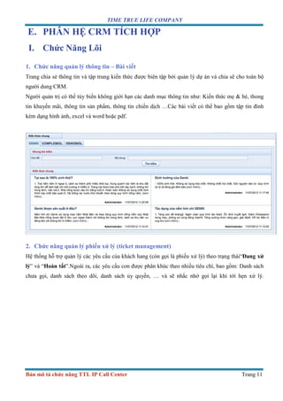 TIME TRUE LIFE COMPANY
Bản mô tả chức năng TTL IP Call Center Trang 11
E. PHÂN HỆ CRM TÍCH HỢP
I. Chức Năng Lõi
1. Chức năng quản lý thông tin – Bài viết
Trang chia sẻ thông tin và tập trung kiến thức được biên tập bởi quản lý dự án và chia sẽ cho toàn bộ
người dung CRM.
Người quản trị có thể tùy biến không giới hạn các danh mục thông tin như: Kiến thức mẹ & bé, thong
tin khuyến mãi, thông tin sản phẩm, thông tin chiến dịch …Các bài viết có thể bao gồm tập tin đính
kèm dạng hình ảnh, excel và word hoặc pdf.
2. Chức năng quản lý phiếu xử lý (ticket management)
Hệ thống hỗ trợ quản lý các yêu cầu của khách hang (còn gọi là phiếu xử lý) theo trạng thái“Đang xử
lý” và “Hoàn tất”.Ngoài ra, các yêu cầu con được phân khúc theo nhiều tiêu chí, bao gồm: Danh sách
chưa gọi, danh sách theo dõi, danh sách ủy quyền, … và sẽ nhắc nhở gọi lại khi tới hẹn xử lý.
 