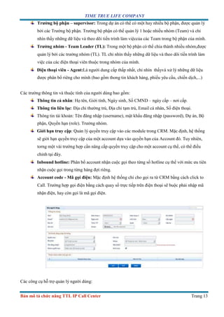 TIME TRUE LIFE COMPANY
Bản mô tả chức năng TTL IP Call Center Trang 13
Trưởng bộ phận – supervisor: Trong dự án có thể có một hay nhiều bộ phận, được quản lý
bởi các Trưởng bộ phận. Trưởng bộ phận có thể quản lý 1 hoặc nhiều nhóm (Team) và chỉ
nhìn thấy những dữ liệu và theo dõi tiến trình làm việccủa các Team trong bộ phận của mình.
Trưởng nhóm - Team Leader (TL): Trong một bộ phận có thể chia thành nhiều nhóm,được
quản lý bởi các trưởng nhóm (TL). TL chỉ nhìn thấy những dữ liệu và theo dõi tiến trình làm
việc của các điện thoại viên thuộc trong nhóm của mình.
Điện thoại viên - Agent:Là người dung cấp thấp nhất, chỉ nhìn thấyvà xử lý những dữ liệu
được phân bổ riêng cho mình (bao gồm thong tin khách hàng, phiếu yêu cầu, chiến dịch,...)
Các trường thông tin và thuộc tính của người dùng bao gồm:
Thông tin cá nhân: Họ tên, Giới tính, Ngày sinh, Số CMND – ngày cấp – nơi cấp.
Thông tin liên lạc: Địa chỉ thường trú, Địa chỉ tạm trú, Email cá nhân, Số điện thoại.
Thông tin tài khoản: Tên đăng nhập (username), mật khẩu đăng nhập (password), Dự án, Bộ
phận, Quyền hạn (role). Trưởng nhóm.
Giới hạn truy cập: Quản lý quyền truy cập vào các module trong CRM. Mặc định, hệ thống
sẽ giới hạn quyền truy cập của một account dựa vào quyền hạn của Account đó. Tuy nhiên,
torng một vài trường hợp cần nâng cấp quyền truy cập cho một account cụ thể, có thể điều
chỉnh tại đây.
Inbound hotline: Phân bổ account nhận cuộc gọi theo từng số hotline cụ thể với mức ưu tiên
nhận cuộc gọi trong từng hàng đợi riêng.
Account code - Mã gọi điện: Mặc định hệ thống chỉ cho gọi ra từ CRM bằng cách click to
Call. Trường hợp gọi điện bằng cách quay số trực tiếp trên điện thoại sẽ buộc phải nhập mã
nhận điện, hay còn gọi là mã gọi điện.
Các công cụ hỗ trợ quản lý người dùng:
 