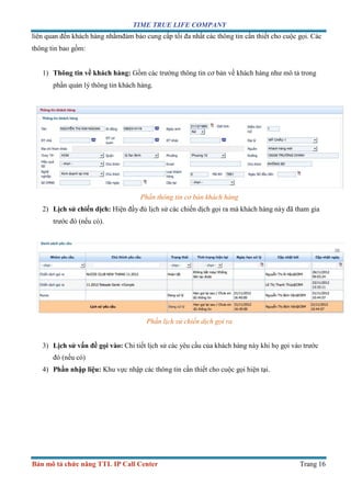 TIME TRUE LIFE COMPANY
Bản mô tả chức năng TTL IP Call Center Trang 16
liên quan đến khách hàng nhằmđảm bảo cung cấp tối đa nhất các thông tin cần thiết cho cuộc gọi. Các
thông tin bao gồm:
1) Thông tin về khách hàng: Gồm các trường thông tin cơ bản về khách hàng như mô tả trong
phần quản lý thông tin khách hàng.
Phần thông tin cơ bản khách hàng
2) Lịch sử chiến dịch: Hiện đầy đủ lịch sử các chiến dịch gọi ra mà khách hàng này đã tham gia
trước đó (nếu có).
Phần lịch sử chiến dịch gọi ra
3) Lịch sử vấn đề gọi vào: Chi tiết lịch sử các yêu cầu của khách hàng này khi họ gọi vào trước
đó (nếu có)
4) Phần nhập liệu: Khu vực nhập các thông tin cần thiết cho cuộc gọi hiện tại.
 