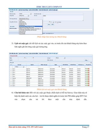 TIME TRUE LIFE COMPANY
Bản mô tả chức năng TTL IP Call Center Trang 17
Phần nhập liệu tương tác khách hàng
5) Lịch sử cuộc gọi: chi tiết lịch sử các cuộc gọi vào, ra trước đó của khách hàng này kèm theo
link nghe ghi âm từng cuộc gọi tương ứng.
Phần lịch sử cuộc gọi của khách hàng
6) Câu hỏi khảo sát: Đối với các cuộc gọi thuộc chiến dịch có hỗ trợ Survey. Giao diện này sẽ
hiện thị danh sách các câu hỏi – trả lời được định nghĩa từ trước bởi PM nhằm giúp ĐTV hỏi
vào chọn câu trả lời theo một cấu trúc định sẵn.
 