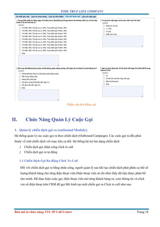 TIME TRUE LIFE COMPANY
Bản mô tả chức năng TTL IP Call Center Trang 18
Phần câu hỏi khảo sát
II. Chức Năng Quản Lý Cuộc Gọi
1. Quản lý chiến dịch gọi ra (outbound Module):
Hệ thống quản lý các cuộc gọi ra theo chiến dịch (Outbound Campaign). Các cuộc gọi ra đều phải
thuộc về một chiến dịch với mục tiêu cụ thể. Hệ thống hộ trợ hai dạng chiến dịch:
ƒ Chiến dịch gọi nhân công click to call
ƒ Chiến dịch gọi ra tự động
1.1 Chiến Dịch Gọi Ra Bằng Click To Call
Đối với chiến dịch gọi ra bằng nhân công, người quản lý sau khi tạo chiến dịch phải phân cụ thể số
lượng khách hàng cho từng điện thoại viên.Điện thoại viên sẽ chỉ nhìn thấy dữ liệu được phân bổ
cho mình. Để thực hiện cuộc gọi, điện thoại viên mở từng khách hàng ra, xem thông tin và click
vào số điện thoại trên CRM để gọi.Mô hình tạo một chiến gọi ra Click to call như sau:
 
