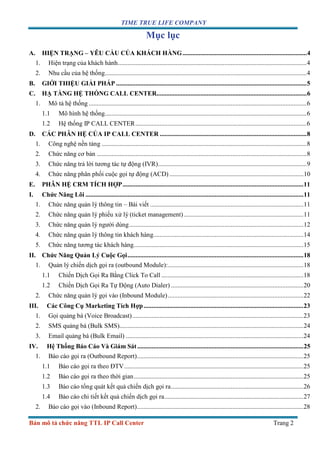 TIME TRUE LIFE COMPANY
Bản mô tả chức năng TTL IP Call Center Trang 2
Mục lục
A. HIỆN TRẠNG – YÊU CẦU CỦA KHÁCH HÀNG.............................................................................4
1. Hiện trạng của khách hành.....................................................................................................................4
2. Nhu cầu của hệ thống.............................................................................................................................4
B. GIỚI THIỆU GIẢI PHÁP ......................................................................................................................5
C. HẠ TẦNG HỆ THỐNG CALL CENTER.............................................................................................6
1. Mô tả hệ thống .......................................................................................................................................6
1.1 Mô hình hệ thống.............................................................................................................................6
1.2 Hệ thống IP CALL CENTER..........................................................................................................6
D. CÁC PHÂN HỆ CỦA IP CALL CENTER ...........................................................................................8
1. Công nghệ nền tảng ...............................................................................................................................8
2. Chức năng cơ bản ..................................................................................................................................8
3. Chức năng trả lời tương tác tự động (IVR)............................................................................................9
4. Chức năng phân phối cuộc gọi tự động (ACD) ...................................................................................10
E. PHÂN HỆ CRM TÍCH HỢP................................................................................................................11
I. Chức Năng Lõi .......................................................................................................................................11
1. Chức năng quản lý thông tin – Bài viết ...............................................................................................11
2. Chức năng quản lý phiếu xử lý (ticket management)..........................................................................11
3. Chức năng quản lý người dùng............................................................................................................12
4. Chức năng quản lý thông tin khách hàng.............................................................................................14
5. Chức năng tương tác khách hàng.........................................................................................................15
II. Chức Năng Quản Lý Cuộc Gọi.............................................................................................................18
1. Quản lý chiến dịch gọi ra (outbound Module):....................................................................................18
1.1 Chiến Dịch Gọi Ra Bằng Click To Call ........................................................................................18
1.2 Chiến Dịch Gọi Ra Tự Động (Auto Dialer) ..................................................................................20
2. Chức năng quản lý gọi vào (Inbound Module)....................................................................................22
III. Các Công Cụ Marketing Tích Hợp...................................................................................................23
1. Gọi quảng bá (Voice Broadcast)..........................................................................................................23
2. SMS quảng bá (Bulk SMS)..................................................................................................................24
3. Email quảng bá (Bulk Email) ..............................................................................................................24
IV. Hệ Thống Báo Cáo Và Giám Sát.......................................................................................................25
1. Báo cáo gọi ra (Outbound Report).......................................................................................................25
1.1 Báo cáo gọi ra theo ĐTV...............................................................................................................25
1.2 Báo cáo gọi ra theo thời gian.........................................................................................................25
1.3 Báo cáo tổng quát kết quả chiến dịch gọi ra..................................................................................26
1.4 Báo cáo chi tiết kết quả chiến dịch gọi ra......................................................................................27
2. Báo cáo gọi vào (Inbound Report).......................................................................................................28
 