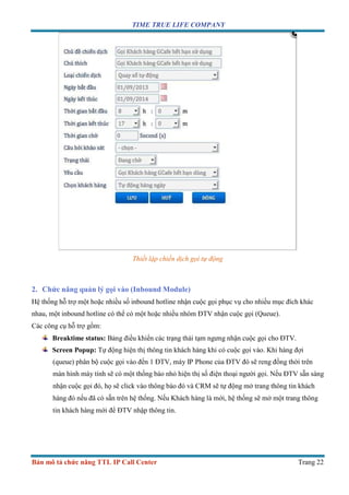 TIME TRUE LIFE COMPANY
Bản mô tả chức năng TTL IP Call Center Trang 22
Thiết lập chiến dịch gọi tự động
2. Chức năng quản lý gọi vào (Inbound Module)
Hệ thống hỗ trợ một hoặc nhiều số inbound hotline nhận cuộc gọi phục vụ cho nhiều mục đích khác
nhau, một inbound hotline có thể có một hoặc nhiều nhóm ĐTV nhận cuộc gọi (Queue).
Các công cụ hỗ trợ gồm:
Breaktime status: Bảng điều khiển các trạng thái tạm ngưng nhận cuộc gọi cho ĐTV.
Screen Popup: Tự động hiện thị thông tin khách hàng khi có cuộc gọi vào. Khi hàng đợi
(queue) phân bộ cuộc gọi vào đến 1 ĐTV, máy IP Phone của ĐTV đó sẽ reng đồng thời trên
màn hình máy tính sẽ có một thống báo nhỏ hiện thị số điện thoại người gọi. Nếu ĐTV sẵn sàng
nhận cuộc gọi đó, họ sẽ click vào thông báo đó và CRM sẽ tự động mở trang thông tin khách
hàng đó nếu đã có sẵn trên hệ thống. Nếu Khách hàng là mới, hệ thống sẽ mở một trang thông
tin khách hàng mới để ĐTV nhập thông tin.
 