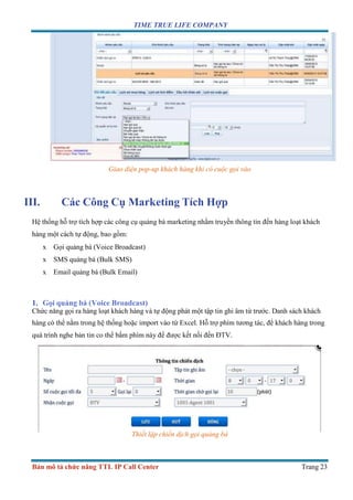 TIME TRUE LIFE COMPANY
Bản mô tả chức năng TTL IP Call Center Trang 23
Giao diện pop-up khách hàng khi có cuộc gọi vào
III. Các Công Cụ Marketing Tích Hợp
Hệ thống hỗ trợ tích hợp các công cụ quảng bá marketing nhằm truyền thông tin đến hàng loạt khách
hàng một cách tự động, bao gồm:
x Gọi quảng bá (Voice Broadcast)
x SMS quảng bá (Bulk SMS)
x Email quảng bá (Bulk Email)
1. Gọi quảng bá (Voice Broadcast)
Chức năng gọi ra hàng loạt khách hàng và tự động phát một tập tin ghi âm từ trước. Danh sách khách
hàng có thể nằm trong hệ thống hoặc import vào từ Excel. Hỗ trợ phím tương tác, để khách hàng trong
quá trình nghe bản tin co thể bấm phím này để được kết nối đến ĐTV.
Thiết lập chiến dịch gọi quảng bá
 