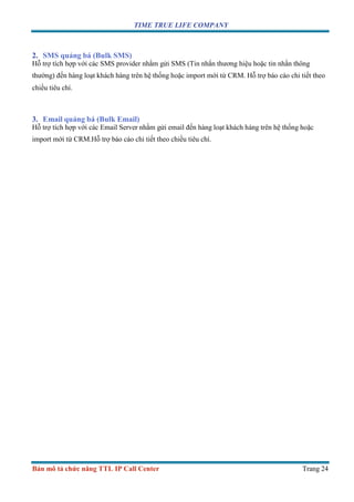 TIME TRUE LIFE COMPANY
Bản mô tả chức năng TTL IP Call Center Trang 24
2. SMS quảng bá (Bulk SMS)
Hỗ trợ tích hợp với các SMS provider nhằm gửi SMS (Tin nhắn thương hiệu hoặc tin nhắn thông
thường) đến hàng loạt khách hàng trên hệ thống hoặc import mới từ CRM. Hỗ trợ báo cáo chi tiết theo
chiều tiêu chí.
3. Email quảng bá (Bulk Email)
Hỗ trợ tích hợp với các Email Server nhằm gửi email đến hàng loạt khách hàng trên hệ thống hoặc
import mới từ CRM.Hỗ trợ báo cáo chi tiết theo chiều tiêu chí.
 