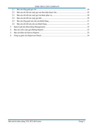 TIME TRUE LIFE COMPANY
Bản mô tả chức năng TTL IP Call Center Trang 3
2.1 Báo cáo tồng quát gọi vào .............................................................................................................28
2.2 Báo cáo chi tiết các cuộc gọi vào theo điện thoại viên..................................................................29
2.3 Báo cáo chi tiết các cuộc gọi vào được phục vụ............................................................................30
2.4 Báo cáo chi tiết các cuộc gọi nhỡ ..................................................................................................30
2.5 Báo cáo tổng quát yêu cầu của khách hàng...................................................................................31
2.6 Báo cáo chi tiết yêu cầu của khách hang.......................................................................................31
3. Quản lý ghi âm (Recording Management)...........................................................................................32
4. Báo cáo cước cuộc gọi (Billing Report) ..............................................................................................33
5. Báo cáo khảo sát (Survey Report) .......................................................................................................33
6. Công cụ giám sát (Supervisor Panel)...................................................................................................34
 
