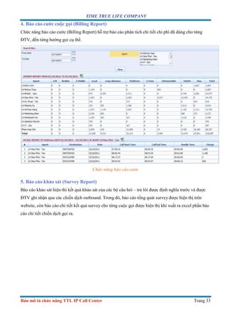 TIME TRUE LIFE COMPANY
Bản mô tả chức năng TTL IP Call Center Trang 33
4. Báo cáo cước cuộc gọi (Billing Report)
Chức năng báo cáo cước (Billing Report) hỗ trợ báo cáo phân tích chi tiết chi phí đã dùng cho từng
ĐTV, đến từng hướng gọi cụ thể.
Chức năng báo cáo cước
5. Báo cáo khảo sát (Survey Report)
Báo cáo khảo sát hiện thi kết quả khảo sát của các bộ câu hỏi – trả lời được định nghĩa trước và được
ĐTV ghi nhận qua các chiến dịch outbound. Trong đó, báo cáo tổng quát survey được hiện thị trên
website, còn báo cáo chi tiết kết quả survey cho từng cuộc gọi được hiện thị khi xuất ra excel phần báo
cáo chi tiết chiến dịch gọi ra.
 