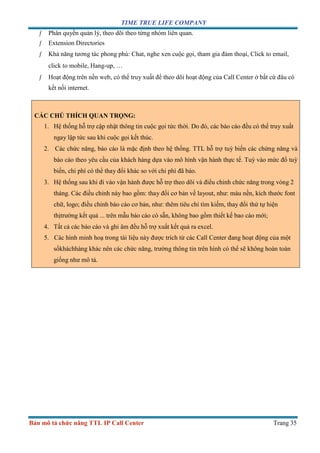 TIME TRUE LIFE COMPANY
Bản mô tả chức năng TTL IP Call Center Trang 35
ƒ Phân quyền quản lý, theo dõi theo từng nhóm liên quan.
ƒ Extension Directories
ƒ Khả năng tương tác phong phú: Chat, nghe xen cuộc gọi, tham gia đàm thoại, Click to email,
click to mobile, Hang-up, …
ƒ Hoạt động trên nền web, có thể truy xuất để theo dõi hoạt động của Call Center ở bất cứ đâu có
kết nối internet.
CÁC CHÚ THÍCH QUAN TRỌNG:
1. Hệ thống hỗ trợ cập nhật thông tin cuộc gọi tức thời. Do đó, các báo cáo đều có thể truy xuất
ngay lập tức sau khi cuộc gọi kết thúc.
2. Các chức năng, báo cáo là mặc định theo hệ thống. TTL hỗ trợ tuỳ biến các chứng năng và
báo cáo theo yêu cầu của khách hàng dựa vào mô hình vận hành thực tế. Tuỳ vào mức đổ tuỳ
biến, chi phí có thể thay đổi khác so với chi phí đã báo.
3. Hệ thống sau khi đi vào vận hành được hỗ trợ theo dõi và điểu chỉnh chức năng trong vòng 2
tháng. Các điều chỉnh này bao gồm: thay đổi cơ bản về layout, như: màu nền, kích thước font
chữ, logo; điều chỉnh báo cáo cơ bản, như: thêm tiêu chí tìm kiếm, thay đổi thứ tự hiện
thịtrường kết quả ... trên mẫu báo cáo có sẵn, không bao gồm thiết kế bao cáo mới;
4. Tất cả các báo cáo và ghi âm đều hỗ trợ xuất kết quả ra excel.
5. Các hình minh hoạ trong tài liệu này được trích từ các Call Center đang hoạt động của một
sốkháchhàng khác nên các chức năng, trường thông tin trên hình có thể sẽ không hoàn toàn
giống như mô tả.
 
