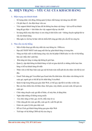 TIME TRUE LIFE COMPANY
Bản mô tả chức năng TTL IP Call Center Trang 4
A. HIỆN TRẠNG – YÊU CẦU CỦA KHÁCH HÀNG
1. Hiện trạng của khách hành
- Số lượng nhân viên đông, không quản lý được chất lượng/ nội dung trao đổi KH
- Chi phí thực tế cho điện thoại viên cao
- Việc support khách hàng bị hạn chế do không lưu được nội dung + lịch sự hỗ trợ khách
hàng đã gọi điện => khó khăn cho việc support tiếp tục cho KH
- Sử dụng nhiều máy điện thoại và sim riêng lẻ khó kiểm soát + không chuyên nghiệp khi tư
vấn cho khách hàng
- Đầu nghe tư vấn hay bị bận/ nhỡ do nhiều KH cùng gọi điện yêu cầu hỗ trợ cùng lúc
2. Nhu cầu của hệ thống
- Một số điện thoại gọi đến duy nhất cho mọi thông tin: 1900xxxx
- Hạn chế THẤP NHẤT tình trạng mất liên lạc giữa khách hàng và trung tâm.
- Nâng cao hiệu suất và chất lượng công việc cho bộ phận CSKH/sales/ tư vấn với hệ thống
báo cáo/ nhắc nhở/ cảnh báo.
- Khả năng mở rộng và nâng cấp không bị giới hạn.
- Quản lý, cập nhật thông tin khách hàng và lịch sử giao dịch để có những chiến lược bán
hàng và hỗ trợ khách hàng tốt nhất
- Nhân viên có thể thực hiện cuộc gọi nội bộ hoàn toàn miễn phí dù cho nhân viên bất kỳ nơi
đâu.
- Email Tính năng gửi VoiceMail qua Email như file đính kèm. Khi nhân viên không trả lời
cuộc gọi, người gửi có thể để lại lời nhắn bằng VoiceMail.
- Quản trị tập trung thông qua giao diện Web, có thể quy cập bất k nơi đâu và khi nào.
- Báo cáo theo nhiều tiêu chí khác nhau: thời gian, máy nhánh, account code, kết quả của
cuộc gọi.
- Chức năng chuyển cuộc gọi đến số khác, số máy bàn, di động khác
- Ngăn chặn những số không mong muốn
- Các chức năng cơ bản: gọi, trả lời, nhấc máy từ xa
- Chức năng ghi âm cuộc gọi đến, cuộc gọi đi, xuất file ghi âm
- Giám sát, quản lý trên giao diện web
- Hỗ trợ Click gọi khách hàng thông qua giao diện Web
- Tích hợp với hệ thống CRM nội bộ của công ty
 
