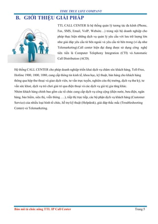 TIME TRUE LIFE COMPANY
Bản mô tả chức năng TTL IP Call Center Trang 5
B. GIỚI THIỆU GIẢI PHÁP
TTL CALL CENTER là hệ thống quản lý tương tác đa kênh (Phone,
Fax, SMS, Email, VoIP, Website…) trong nội bộ doanh nghiệp cho
phép thực hiện những dịch vụ quản lý yêu cầu với lưu trữ lượng lớn
như giải đáp yêu cầu từ bên ngoài và yêu cầu từ bên trong (ví dụ như
Telemarketing).Call center hiện đại đang được sử dụng công nghệ
tiên tiến là Computer Telephony Integration (CTI) và Automatic
Call Distribution (ACD).
Hệ thống CALL CENTER cho phép doanh nghiệp triển khai dịch vụ chăm sóc khách hàng, Toll-Free,
Hotline 1900, 1800, 1080, cung cấp thông tin kinh tế, khoa học, kỹ thuật, bán hàng cho khách hàng
thông qua hộp thư thoại và giao dịch viên, tư vấn trực tuyến, nghiên cứu thị trường, dịch vụ thư ký, tư
vấn sức khoẻ, dịch vụ trò chơi giải trí qua điện thoại và các dịch vụ giá trị gia tăng khác.
Nhóm khách hàng chính bao gồm các tổ chức cung cấp dịch vụ công cộng (điện nước, bưu điện, ngân
hàng, bảo hiểm, siêu thị, viễn thông ….), tiếp thị trực tiếp, các bộ phận dịch vụ khách hàng (Customer
Service) của nhiều loại hình tổ chức, hỗ trợ kỹ thuật (Helpdesk), giải đáp thắc mắc (Troubleshooting
Center) và Telemarketing.
 