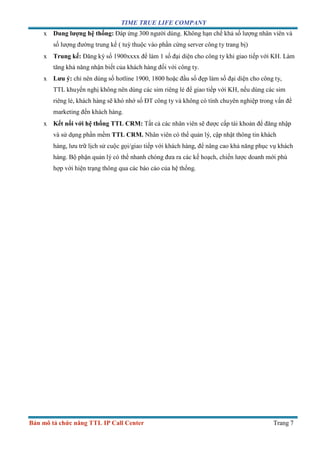 TIME TRUE LIFE COMPANY
Bản mô tả chức năng TTL IP Call Center Trang 7
x Dung lượng hệ thống: Đáp ứng 300 người dùng. Không hạn chế khả số lượng nhân viên và
số lượng đường trung kế ( tuỳ thuộc vào phần cứng server công ty trang bị)
x Trung kế: Đăng ký số 1900xxxx để làm 1 số đại diện cho công ty khi giao tiếp với KH. Làm
tăng khả năng nhận biết của khách hàng đối với công ty.
x Lưu ý: chỉ nên dùng số hotline 1900, 1800 hoặc đầu số đẹp làm số đại diện cho công ty,
TTL khuyến nghị không nên dùng các sim riêng lẻ để giao tiếp với KH, nếu dùng các sim
riêng lẻ, khách hàng sẽ khó nhớ số ĐT công ty và không có tính chuyên nghiệp trong vấn đề
marketing đến khách hàng.
x Kết nối với hệ thống TTL CRM: Tất cả các nhân viên sẽ được cấp tài khoản để đăng nhập
và sử dụng phần mềm TTL CRM. Nhân viên có thể quản lý, cập nhật thông tin khách
hàng, lưu trữ lịch sử cuộc gọi/giao tiếp với khách hàng, để nâng cao khả năng phục vụ khách
hàng. Bộ phận quản lý có thể nhanh chóng đưa ra các kế hoạch, chiến lược doanh mới phù
hợp với hiện trạng thông qua các báo cáo của hệ thống.
 