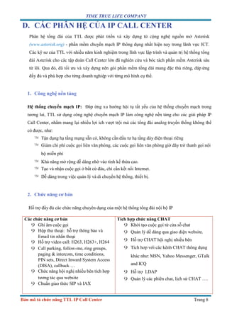 TIME TRUE LIFE COMPANY
Bản mô tả chức năng TTL IP Call Center Trang 8
D. CÁC PHÂN HỆ CỦA IP CALL CENTER
Phân hệ tổng đài của TTL được phát triển và xây dựng từ cộng nghệ nguồn mở Asterisk
(www.asterisk.org) - phần mềm chuyển mạch IP thông dụng nhất hiện nay trong lãnh vực ICT.
Các kỹ sư của TTL với nhiều năm kinh nghiệm trong lĩnh vực lập trình và quản trị hệ thống tổng
đài Asterisk cho các tập đoàn Call Center lớn đã nghiên cứu và bóc tách phần mềm Asterisk sâu
từ lõi. Qua đó, đã tối ưu và xây dựng nên gói phần mềm tổng đài mang đặc thù riêng, đáp ứng
đầy đủ và phù hợp cho từng doanh nghiệp với từng mô hình cụ thể.
1. Công nghệ nền tảng
Hệ thống chuyển mạch IP: Đáp ứng xu hướng hội tụ tất yếu của hệ thống chuyển mạch trong
tương lai, TTL sử dụng công nghệ chuyển mạch IP làm công nghệ nền tảng cho các giải pháp IP
Call Center, nhằm mang lại nhiều lợi ích vượt trội mà các tổng đài analog truyền thống không thể
có được, như:
™ Tận dụng hạ tầng mạng sẵn có, không cần đầu tư hạ tầng dây điện thoại riêng
™ Giảm chi phí cuộc gọi liên văn phòng, các cuộc gọi liên văn phòng giờ đây trở thanh gọi nội
bộ miễn phí
™ Khả năng mở rộng dễ dàng nhờ vào tính kế thừa cao.
™ Tạo và nhận cuộc gọi ở bất cứ đâu, chỉ cần kết nối Internet.
™ Dễ dàng trong việc quản lý và di chuyển hệ thống, thiết bị.
2. Chức năng cơ bản
Hỗ trợ đầy đủ các chức năng chuyên dụng của một hệ thống tổng đài nội bộ IP
Các chức năng cơ bản
9 Ghi âm cuộc gọi
9 Hộp thư thoại: hỗ trợ thông báo và
Email tin nhắn thoại
9 Hỗ trợ video call: H263, H263+, H264
9 Call parking, follow-me, ring groups,
paging & intercom, time conditions,
PIN sets, Direct Inward System Access
(DISA), callback …
9 Chức năng hội nghị nhiều bên tích hợp
tương tác qua website
9 Chuẩn giao thức SIP và IAX
Tích hợp chức năng CHAT
9 Khởi tạo cuộc gọi từ cửa sỗ chat
9 Quản lý dễ dàng qua giao diện website.
9 Hỗ trợ CHAT hội nghị nhiều bên
9 Tích hơp với các kênh CHAT thông dụng
khác như: MSN, Yahoo Messenger, GTalk
and ICQ
9 Hỗ trợ LDAP
9 Quản lý các phiên chat, lịch sử CHAT ….
 