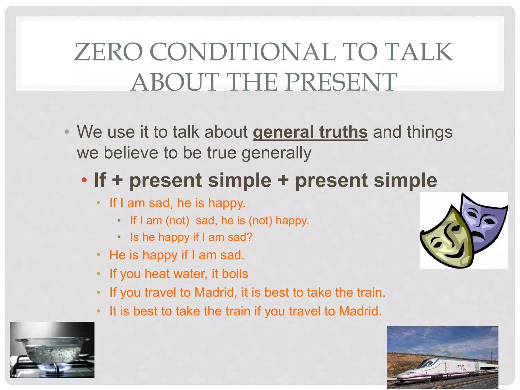 ZERO CONDITIONAL TO TALK
ABOUT THE PRESENT
• We use it to talk about general truths and things
we believe to be true generally
• If + present simple + present simple
• If I am sad, he is happy.
• If I am (not) sad, he is (not) happy.
• Is he happy if I am sad?
• He is happy if I am sad.
• If you heat water, it boils
• If you travel to Madrid, it is best to take the train.
• It is best to take the train if you travel to Madrid.
21
 