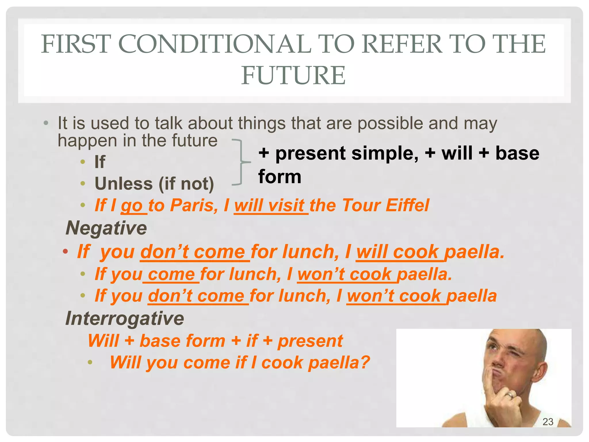 FIRST CONDITIONAL TO REFER TO THE
FUTURE
• It is used to talk about things that are possible and may
happen in the future
• If
• Unless (if not)
• If I go to Paris, I will visit the Tour Eiffel
Negative
• If you don’t come for lunch, I will cook paella.
• If you come for lunch, I won’t cook paella.
• If you don’t come for lunch, I won’t cook paella
Interrogative
Will + base form + if + present
• Will you come if I cook paella?
+ present simple, + will + base
form
23
 
