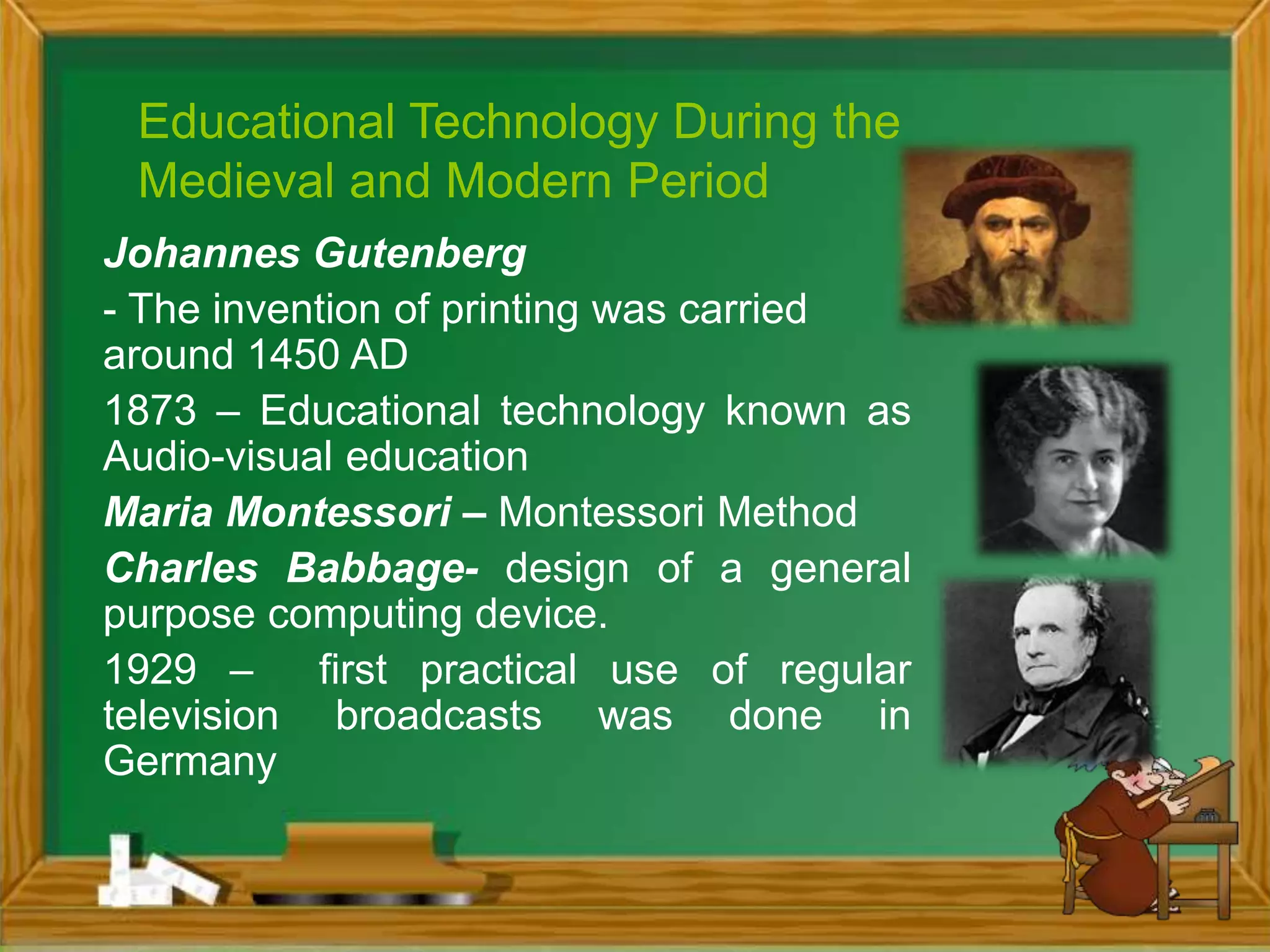 Educational Technology During the
Medieval and Modern Period
Johannes Gutenberg
- The invention of printing was carried
around 1450 AD
1873 – Educational technology known as
Audio-visual education
Maria Montessori – Montessori Method
Charles Babbage- design of a general
purpose computing device.
1929 – first practical use of regular
television broadcasts was done in
Germany
 