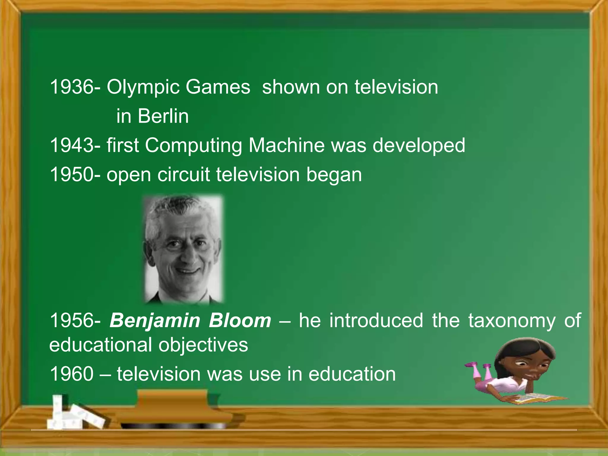 1936- Olympic Games shown on television
in Berlin
1943- first Computing Machine was developed
1950- open circuit television began
1956- Benjamin Bloom – he introduced the taxonomy of
educational objectives
1960 – television was use in education
 