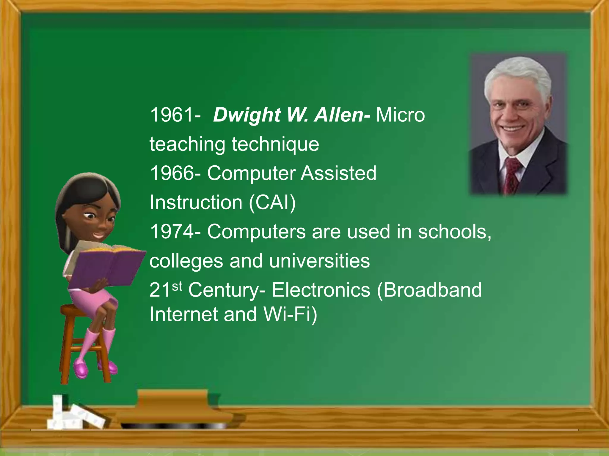 1961- Dwight W. Allen- Micro
teaching technique
1966- Computer Assisted
Instruction (CAI)
1974- Computers are used in schools,
colleges and universities
21st Century- Electronics (Broadband
Internet and Wi-Fi)
 