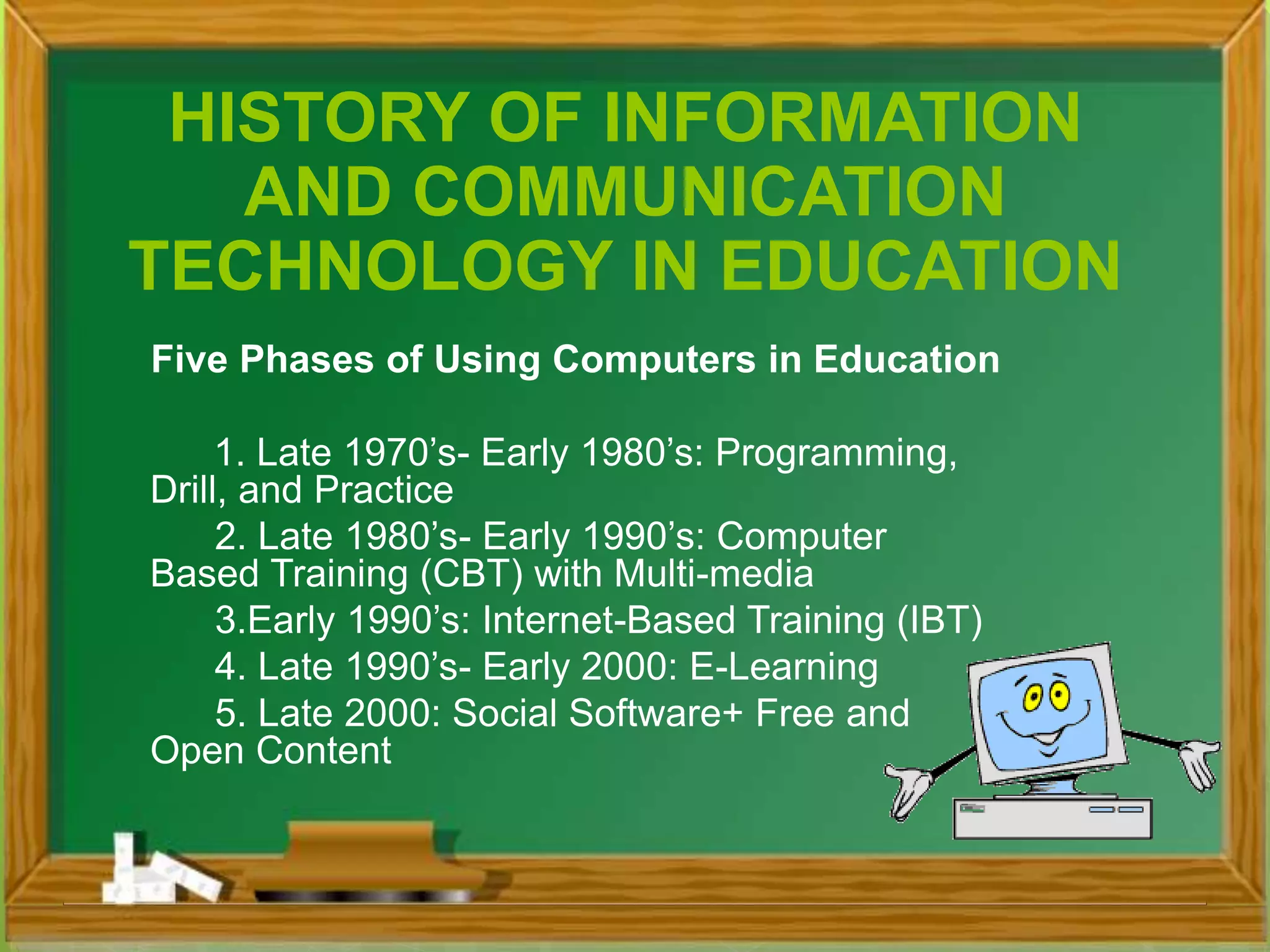 Five Phases of Using Computers in Education
1. Late 1970’s- Early 1980’s: Programming,
Drill, and Practice
2. Late 1980’s- Early 1990’s: Computer
Based Training (CBT) with Multi-media
3.Early 1990’s: Internet-Based Training (IBT)
4. Late 1990’s- Early 2000: E-Learning
5. Late 2000: Social Software+ Free and
Open Content
HISTORY OF INFORMATION
AND COMMUNICATION
TECHNOLOGY IN EDUCATION
 