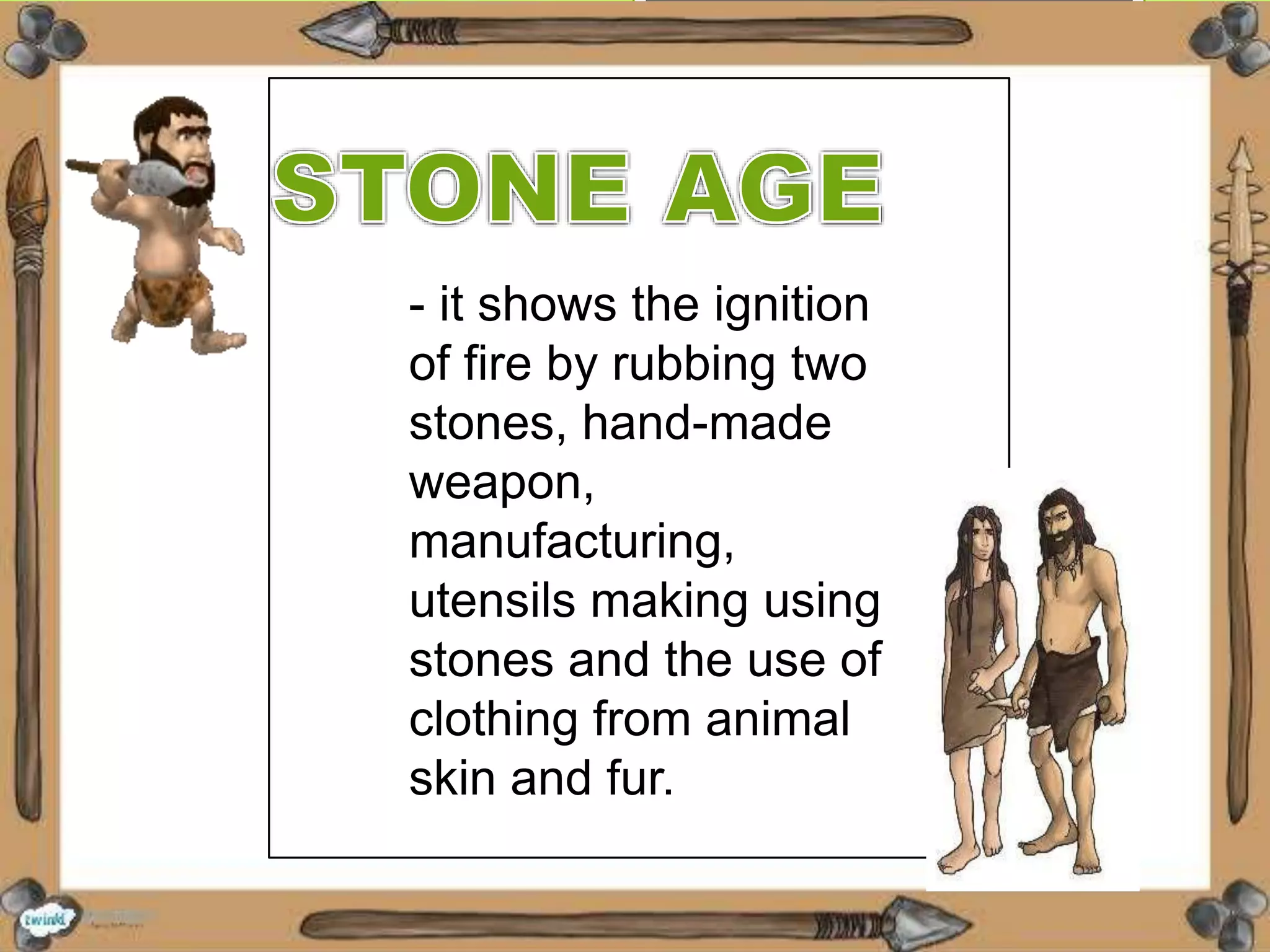- it shows the ignition
of fire by rubbing two
stones, hand-made
weapon,
manufacturing,
utensils making using
stones and the use of
clothing from animal
skin and fur.
 