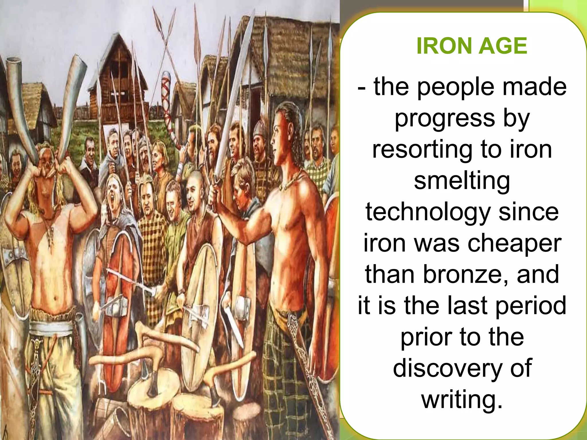 IIg
IRON AGE
- the people made
progress by
resorting to iron
smelting
technology since
iron was cheaper
than bronze, and
it is the last period
prior to the
discovery of
writing.
 