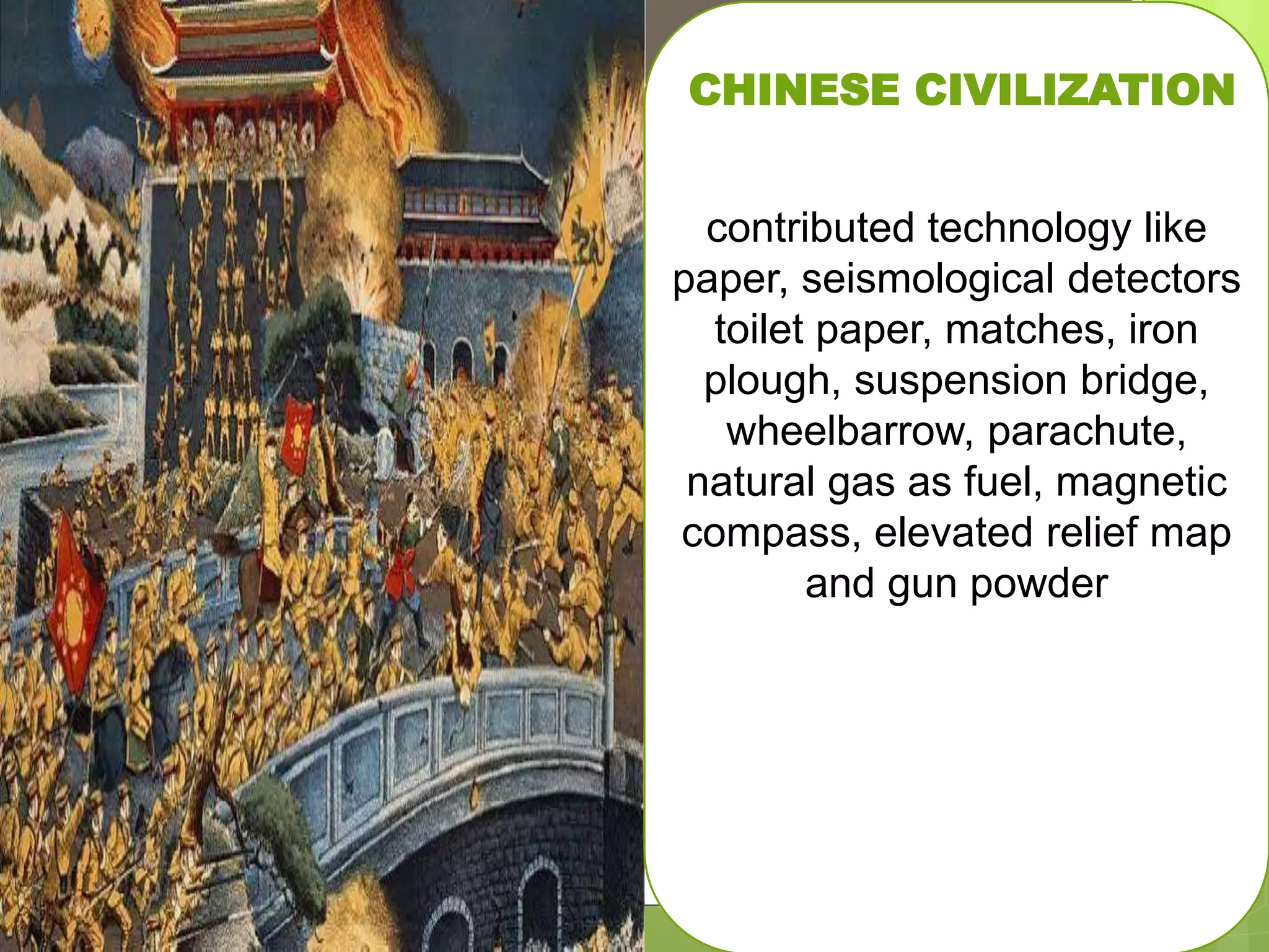 detectors toilet paper, matches, iron
plough, suspension bridge,
wheelbarrow, parachute, natural gas
as fuel, magnetic compass, elevated
relief map and gun powder
contributed technology like paper,
seismological detectors toilet paper,
matches, iron plough, suspension
bridge, wheelbarrow, parachute,
natural gas as fuel, magnetic
compass, elevated relief map and gun
powder
CHINESE CIVILIZATION
contributed technology like
paper, seismological detectors
toilet paper, matches, iron
plough, suspension bridge,
wheelbarrow, parachute,
natural gas as fuel, magnetic
compass, elevated relief map
and gun powder
 