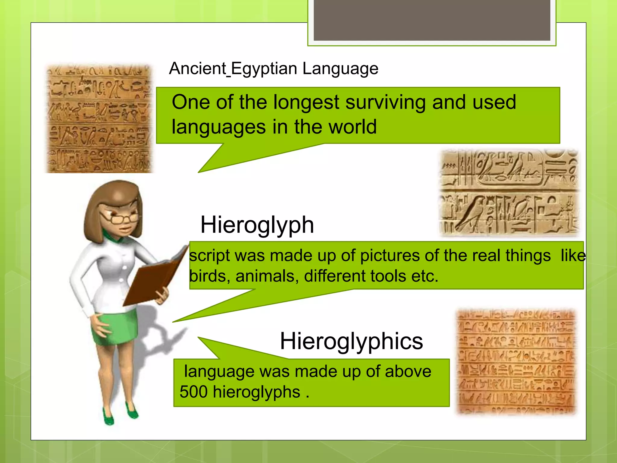 Ancient Egyptian Language
One of the longest surviving and used
languages in the world
script was made up of pictures of the real things like
birds, animals, different tools etc.
Hieroglyph
language was made up of above
500 hieroglyphs .
Hieroglyphics
 