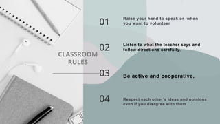 Raise your hand to speak or when
you want to volunteer
01
02 Listen to what the teacher says and
follow directions carefully.
03 Be active and cooperative.
04 Respect each other’s ideas and opinions
even if you disagree with them.
______________
CLASSROOM
RULES
 
