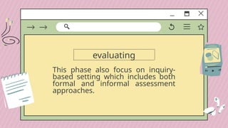 evaluating
This phase also focus on inquiry-
based setting which includes both
formal and informal assessment
approaches.
 