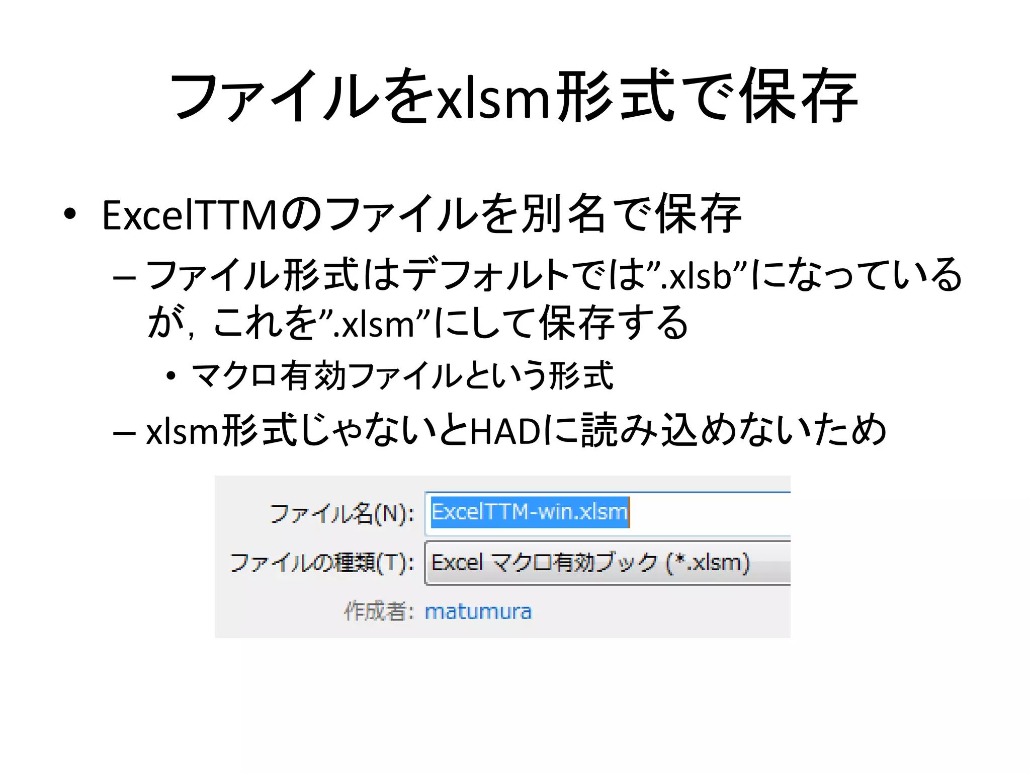 ファイルをxlsm形式で保存
• ExcelTTMのファイルを別名で保存
– ファイル形式はデフォルトでは”.xlsb”になっている
が，これを”.xlsm”にして保存する
• マクロ有効ファイルという形式
– xlsm形式じゃないとHADに読み込めないため
 