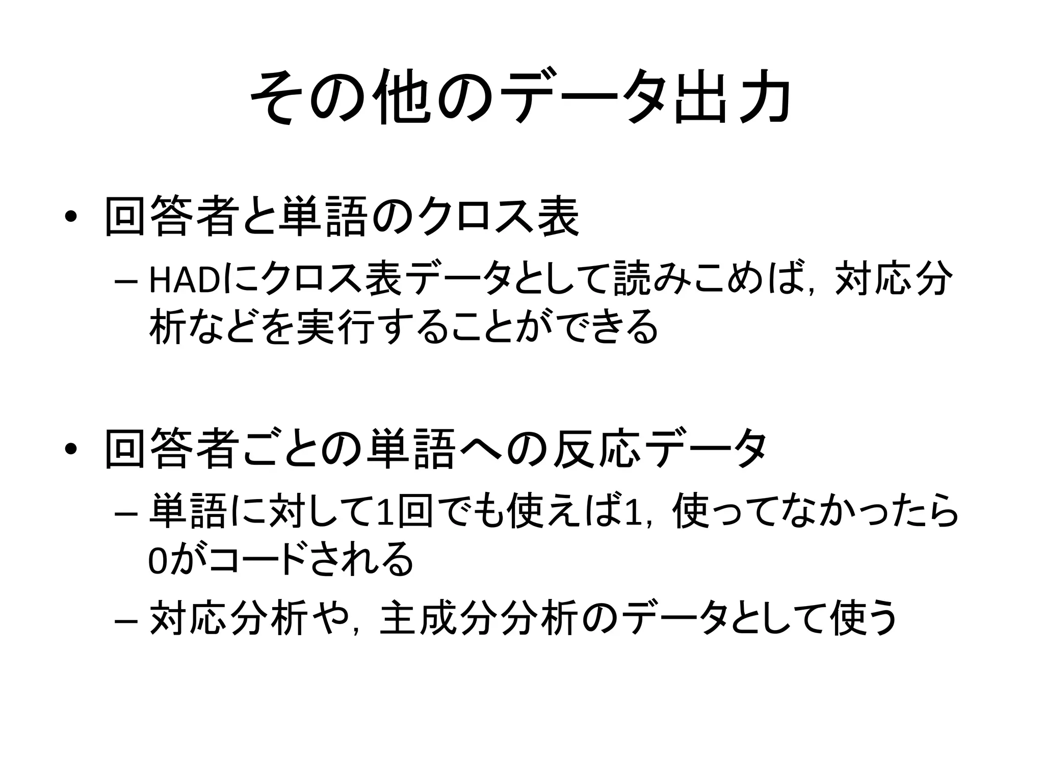 その他のデータ出力
• 回答者と単語のクロス表
– HADにクロス表データとして読みこめば，対応分
析などを実行することができる
• 回答者ごとの単語への反応データ
– 単語に対して1回でも使えば1，使ってなかったら
0がコードされる
– 対応分析や，主成分分析のデータとして使う
 